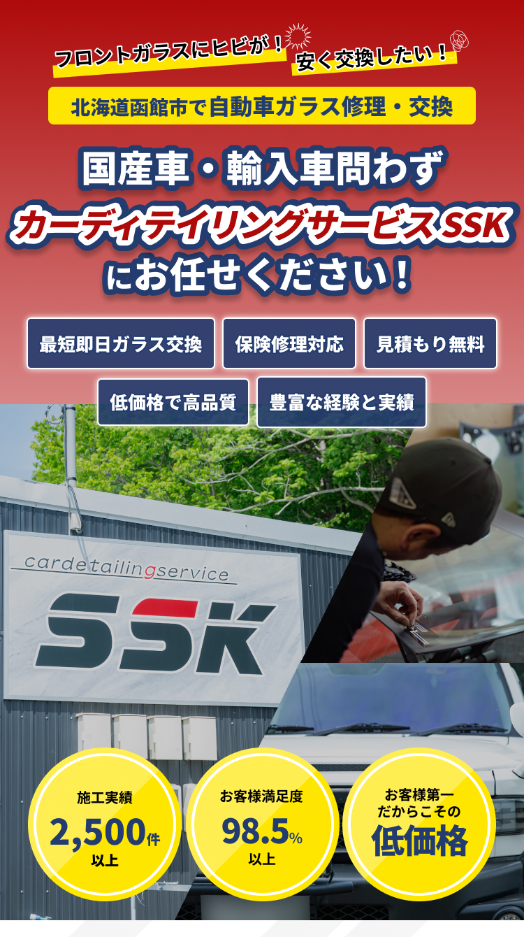「フロントガラスにヒビが！」「安く交換したい！」｜北海道函館市の自動車ガラス修理交換専門店｜国産車・輸入車問わず、ガラス専門店「カーディテイリングサービス SSK（エスエスケー）」にお任せください｜最短即日ガラス交換、保険修理対応、見積もり無料、低価格で高品質｜施工実績1,000件以上、お客様満足度98.5％以上、施工まで一貫対応中間マージンなし